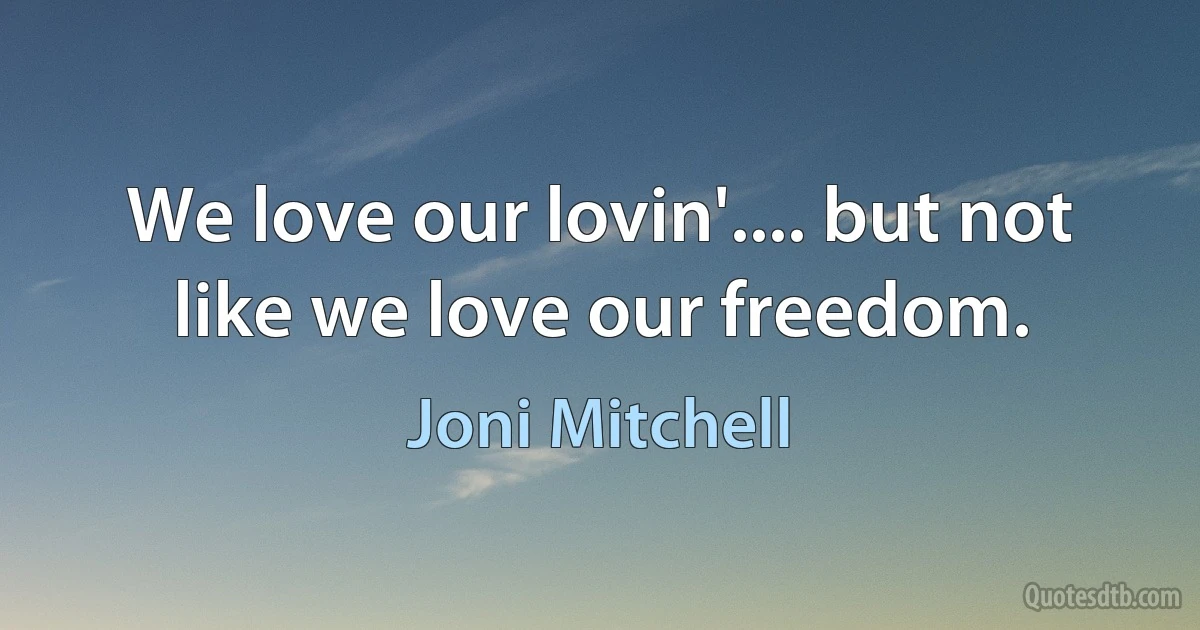 We love our lovin'.... but not like we love our freedom. (Joni Mitchell)