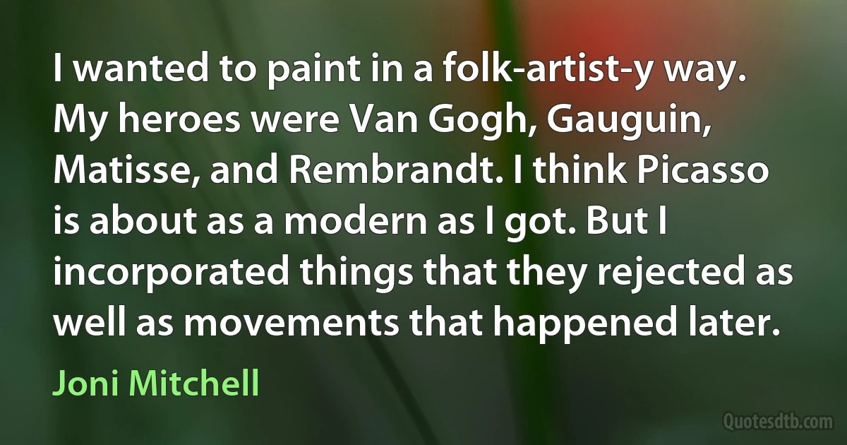 I wanted to paint in a folk-artist-y way. My heroes were Van Gogh, Gauguin, Matisse, and Rembrandt. I think Picasso is about as a modern as I got. But I incorporated things that they rejected as well as movements that happened later. (Joni Mitchell)