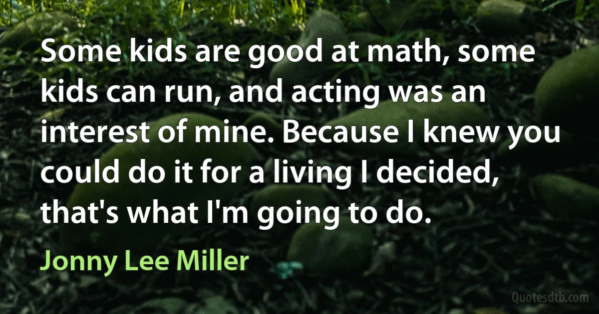 Some kids are good at math, some kids can run, and acting was an interest of mine. Because I knew you could do it for a living I decided, that's what I'm going to do. (Jonny Lee Miller)