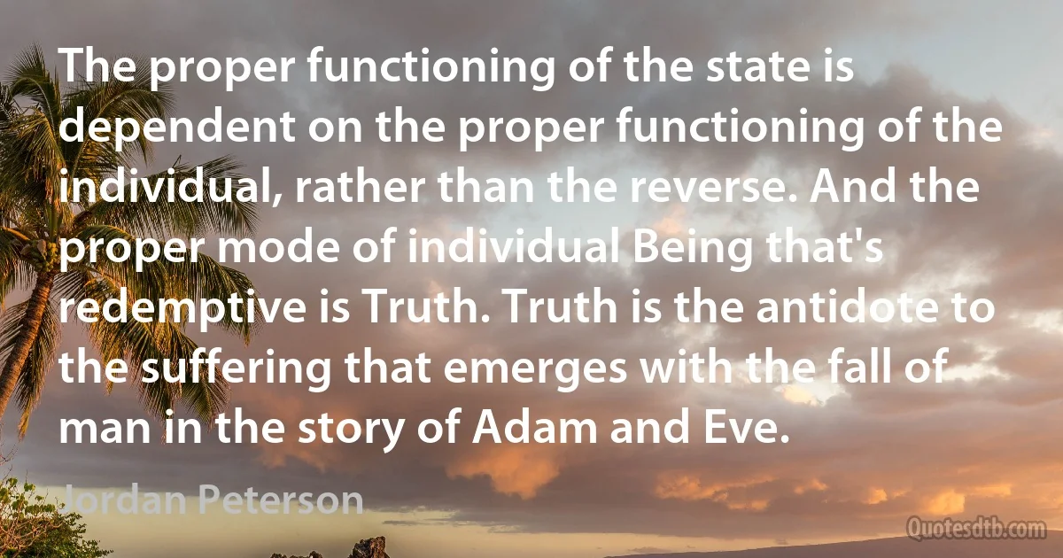 The proper functioning of the state is dependent on the proper functioning of the individual, rather than the reverse. And the proper mode of individual Being that's redemptive is Truth. Truth is the antidote to the suffering that emerges with the fall of man in the story of Adam and Eve. (Jordan Peterson)