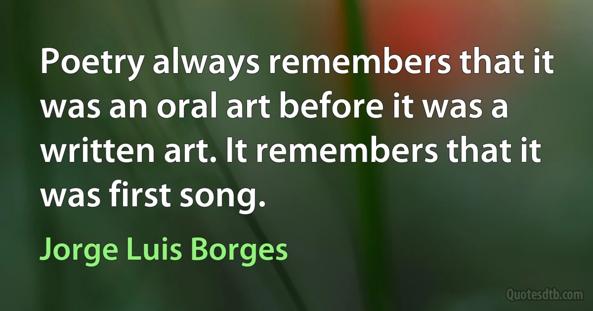 Poetry always remembers that it was an oral art before it was a written art. It remembers that it was first song. (Jorge Luis Borges)