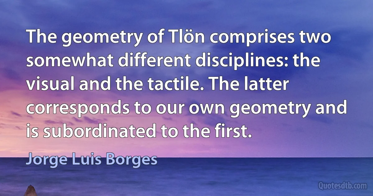 The geometry of Tlön comprises two somewhat different disciplines: the visual and the tactile. The latter corresponds to our own geometry and is subordinated to the first. (Jorge Luis Borges)