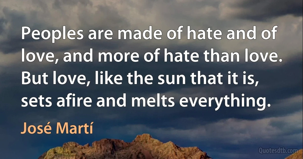 Peoples are made of hate and of love, and more of hate than love. But love, like the sun that it is, sets afire and melts everything. (José Martí)