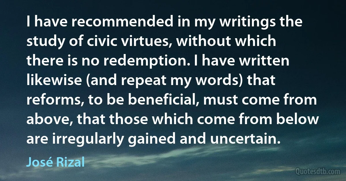 I have recommended in my writings the study of civic virtues, without which there is no redemption. I have written likewise (and repeat my words) that reforms, to be beneficial, must come from above, that those which come from below are irregularly gained and uncertain. (José Rizal)