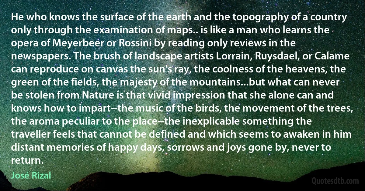 He who knows the surface of the earth and the topography of a country only through the examination of maps.. is like a man who learns the opera of Meyerbeer or Rossini by reading only reviews in the newspapers. The brush of landscape artists Lorrain, Ruysdael, or Calame can reproduce on canvas the sun's ray, the coolness of the heavens, the green of the fields, the majesty of the mountains...but what can never be stolen from Nature is that vivid impression that she alone can and knows how to impart--the music of the birds, the movement of the trees, the aroma peculiar to the place--the inexplicable something the traveller feels that cannot be defined and which seems to awaken in him distant memories of happy days, sorrows and joys gone by, never to return. (José Rizal)