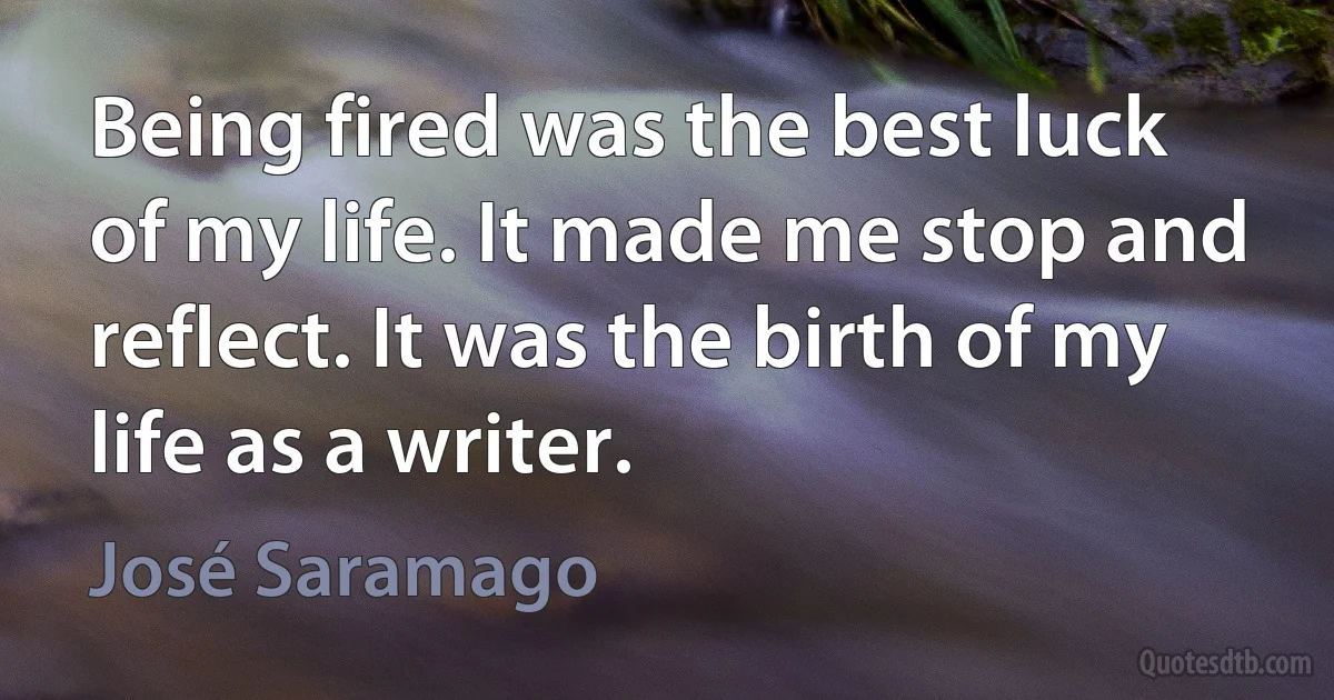 Being fired was the best luck of my life. It made me stop and reflect. It was the birth of my life as a writer. (José Saramago)