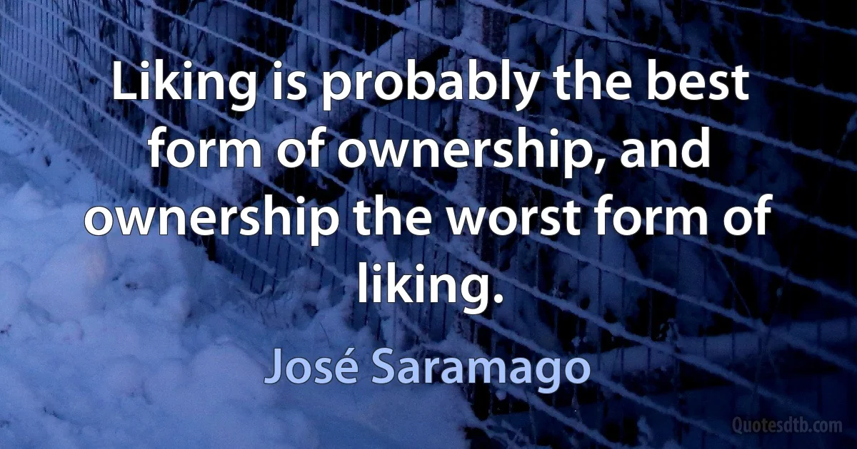 Liking is probably the best form of ownership, and ownership the worst form of liking. (José Saramago)