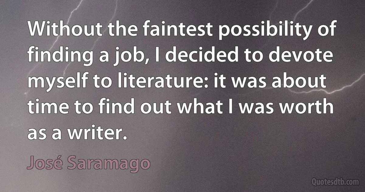 Without the faintest possibility of finding a job, I decided to devote myself to literature: it was about time to find out what I was worth as a writer. (José Saramago)