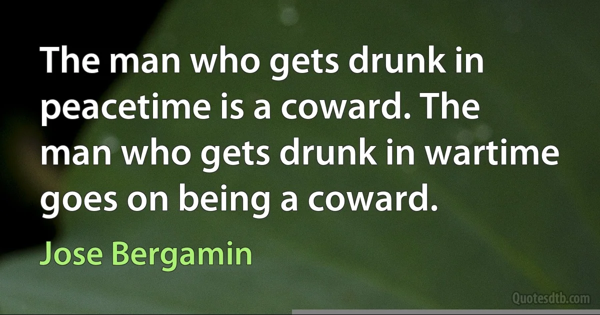 The man who gets drunk in peacetime is a coward. The man who gets drunk in wartime goes on being a coward. (Jose Bergamin)