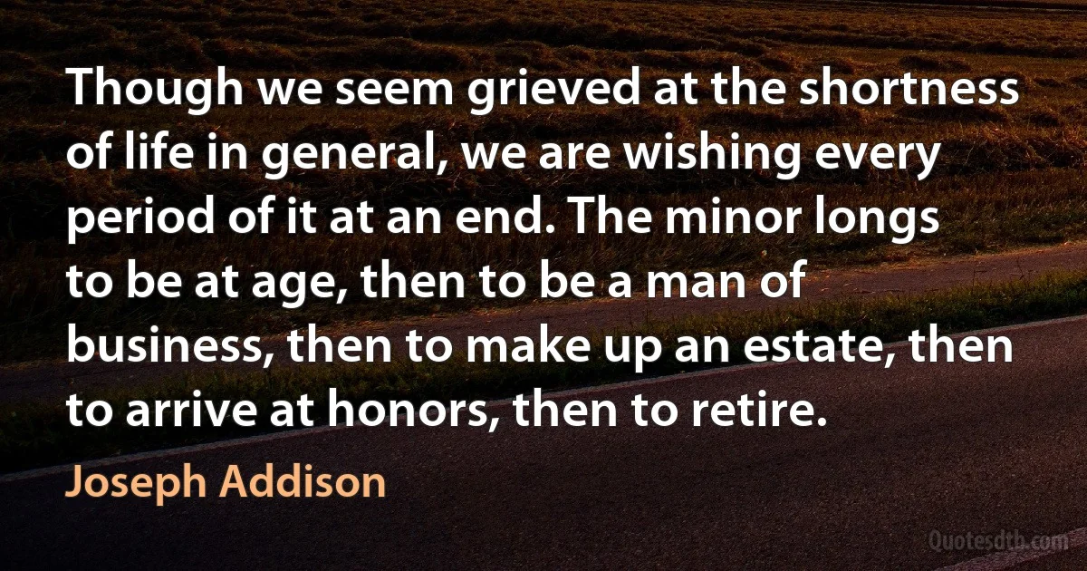 Though we seem grieved at the shortness of life in general, we are wishing every period of it at an end. The minor longs to be at age, then to be a man of business, then to make up an estate, then to arrive at honors, then to retire. (Joseph Addison)