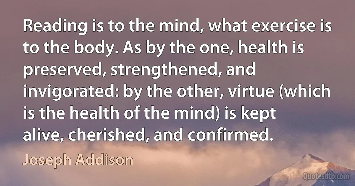 Reading is to the mind, what exercise is to the body. As by the one, health is preserved, strengthened, and invigorated: by the other, virtue (which is the health of the mind) is kept alive, cherished, and confirmed. (Joseph Addison)