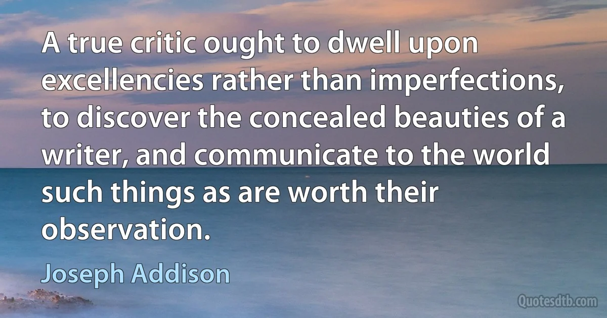 A true critic ought to dwell upon excellencies rather than imperfections, to discover the concealed beauties of a writer, and communicate to the world such things as are worth their observation. (Joseph Addison)