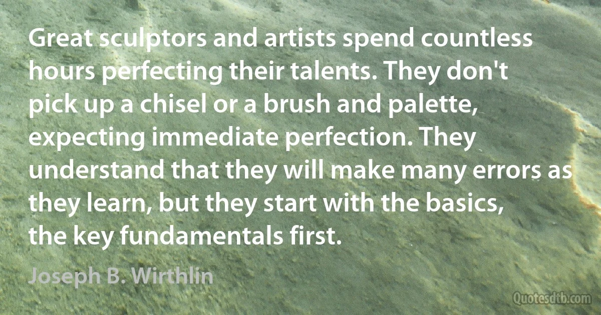 Great sculptors and artists spend countless hours perfecting their talents. They don't pick up a chisel or a brush and palette, expecting immediate perfection. They understand that they will make many errors as they learn, but they start with the basics, the key fundamentals first. (Joseph B. Wirthlin)