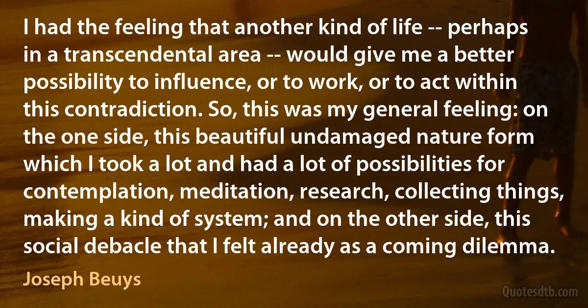 I had the feeling that another kind of life -- perhaps in a transcendental area -- would give me a better possibility to influence, or to work, or to act within this contradiction. So, this was my general feeling: on the one side, this beautiful undamaged nature form which I took a lot and had a lot of possibilities for contemplation, meditation, research, collecting things, making a kind of system; and on the other side, this social debacle that I felt already as a coming dilemma. (Joseph Beuys)