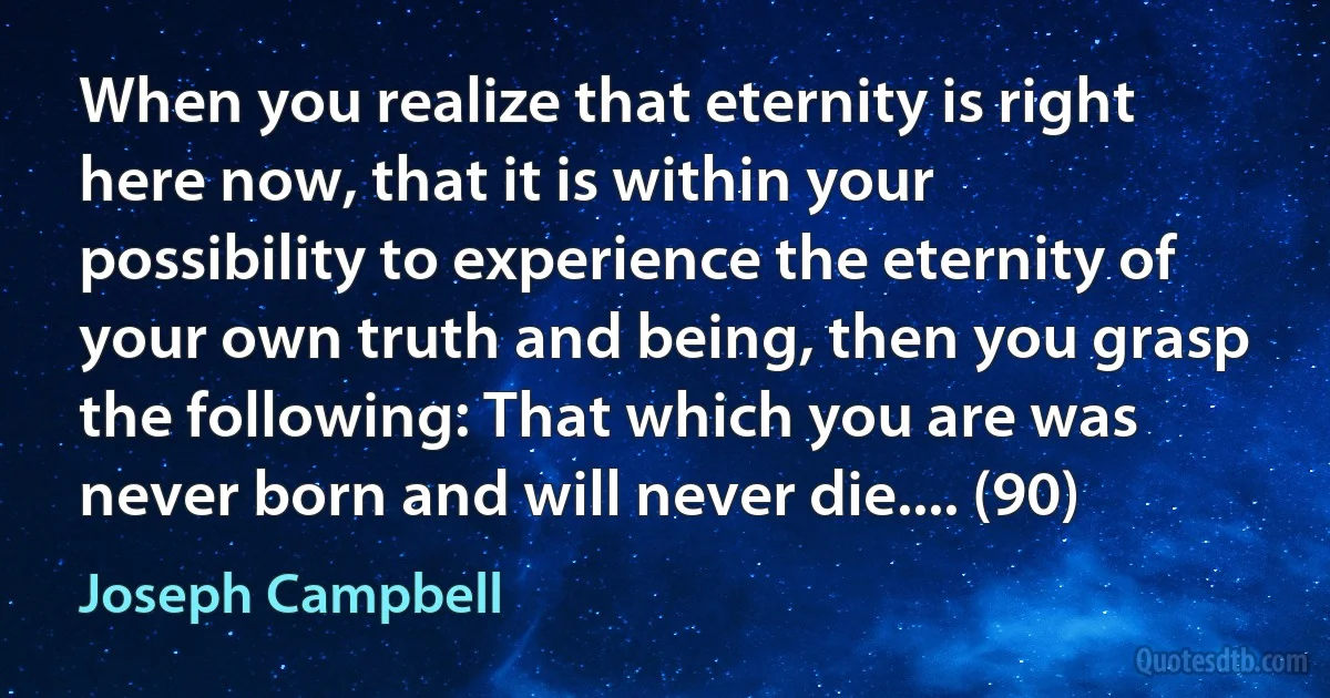 When you realize that eternity is right here now, that it is within your possibility to experience the eternity of your own truth and being, then you grasp the following: That which you are was never born and will never die.... (90) (Joseph Campbell)