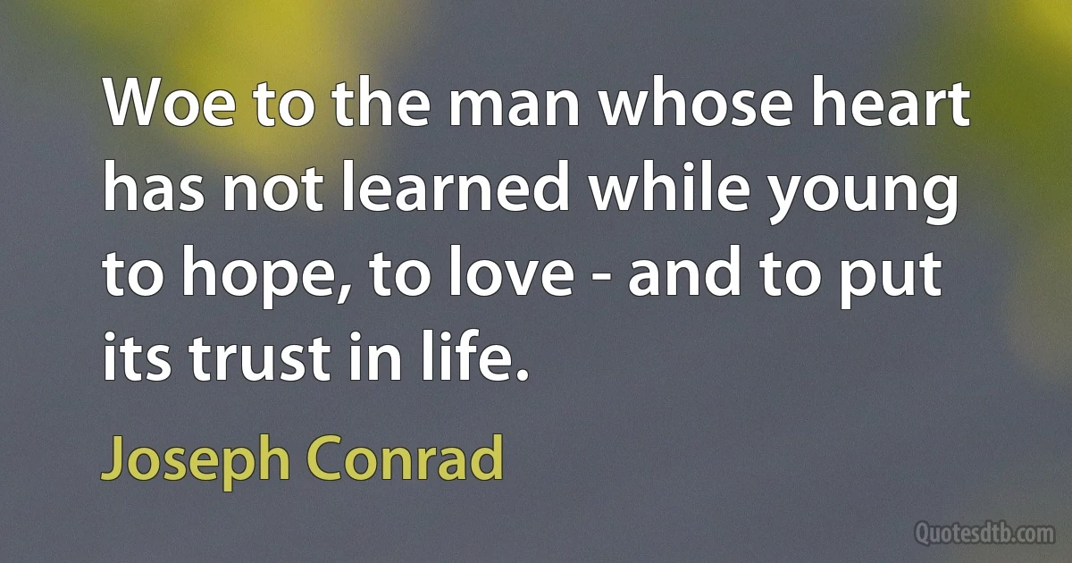 Woe to the man whose heart has not learned while young to hope, to love - and to put its trust in life. (Joseph Conrad)