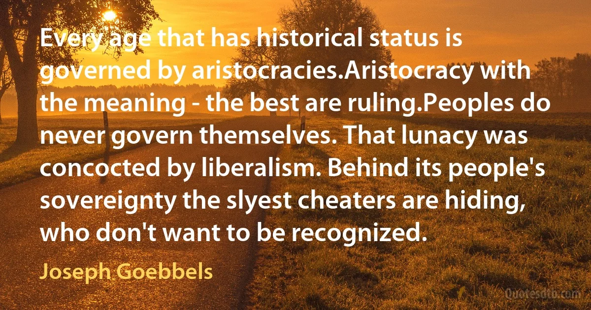 Every age that has historical status is governed by aristocracies.Aristocracy with the meaning - the best are ruling.Peoples do never govern themselves. That lunacy was concocted by liberalism. Behind its people's sovereignty the slyest cheaters are hiding, who don't want to be recognized. (Joseph Goebbels)