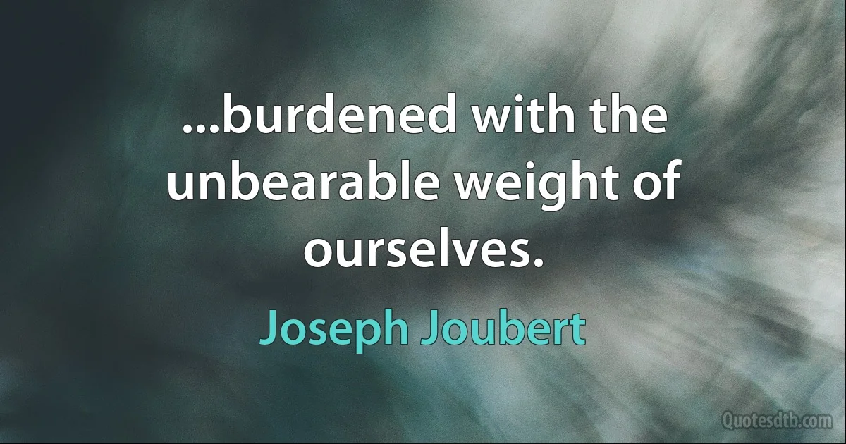 ...burdened with the unbearable weight of ourselves. (Joseph Joubert)