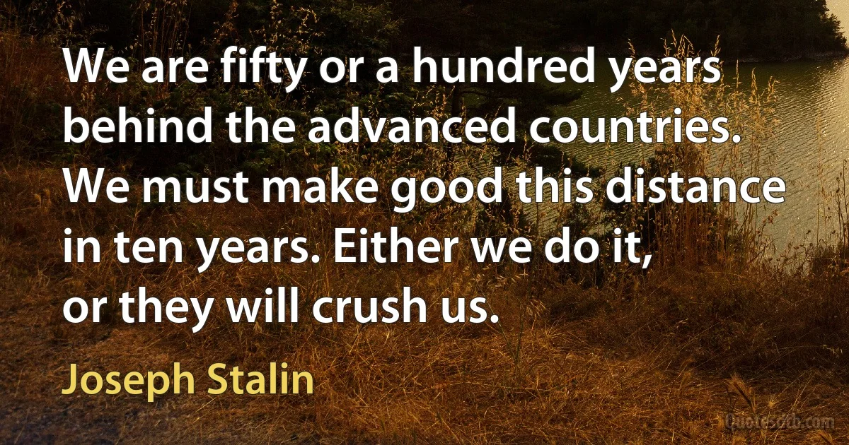 We are fifty or a hundred years behind the advanced countries. We must make good this distance in ten years. Either we do it, or they will crush us. (Joseph Stalin)