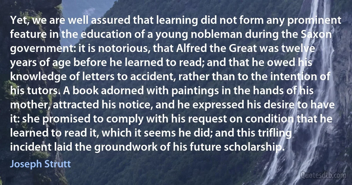 Yet, we are well assured that learning did not form any prominent feature in the education of a young nobleman during the Saxon government: it is notorious, that Alfred the Great was twelve years of age before he learned to read; and that he owed his knowledge of letters to accident, rather than to the intention of his tutors. A book adorned with paintings in the hands of his mother, attracted his notice, and he expressed his desire to have it: she promised to comply with his request on condition that he learned to read it, which it seems he did; and this trifling incident laid the groundwork of his future scholarship. (Joseph Strutt)