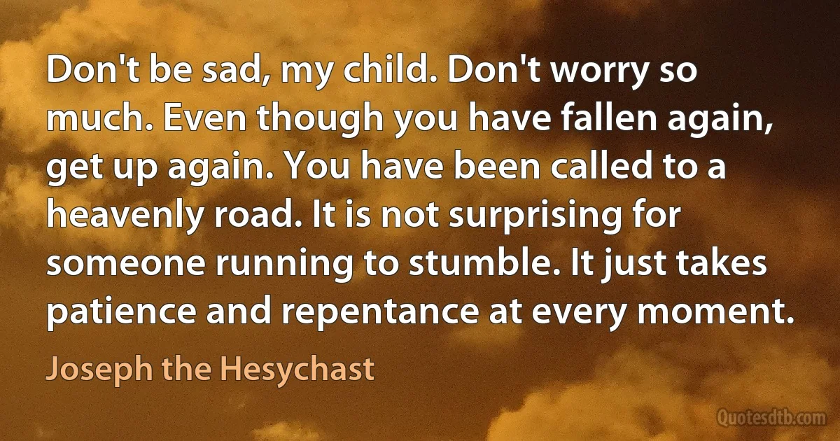 Don't be sad, my child. Don't worry so much. Even though you have fallen again, get up again. You have been called to a heavenly road. It is not surprising for someone running to stumble. It just takes patience and repentance at every moment. (Joseph the Hesychast)