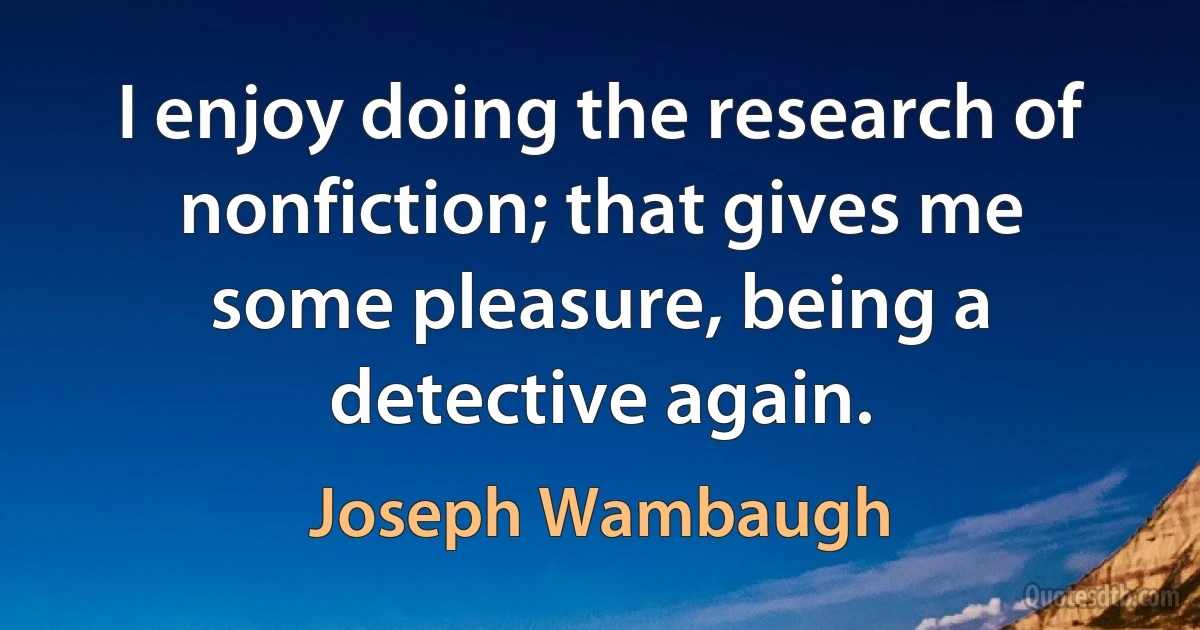 I enjoy doing the research of nonfiction; that gives me some pleasure, being a detective again. (Joseph Wambaugh)