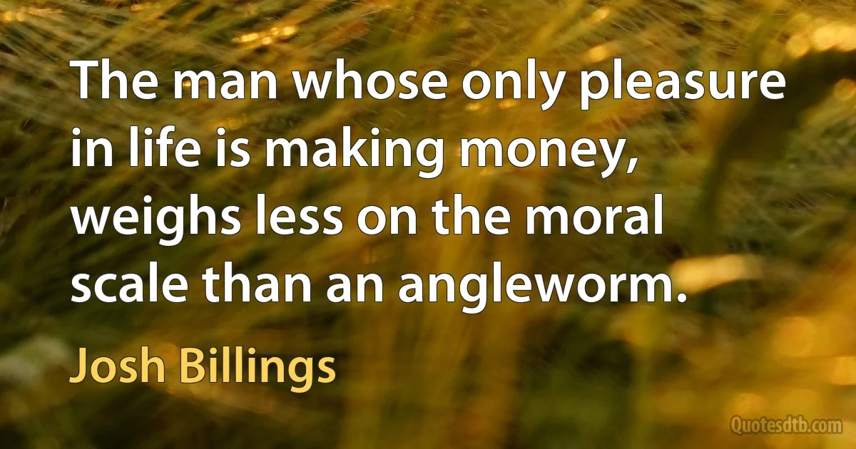 The man whose only pleasure in life is making money, weighs less on the moral scale than an angleworm. (Josh Billings)