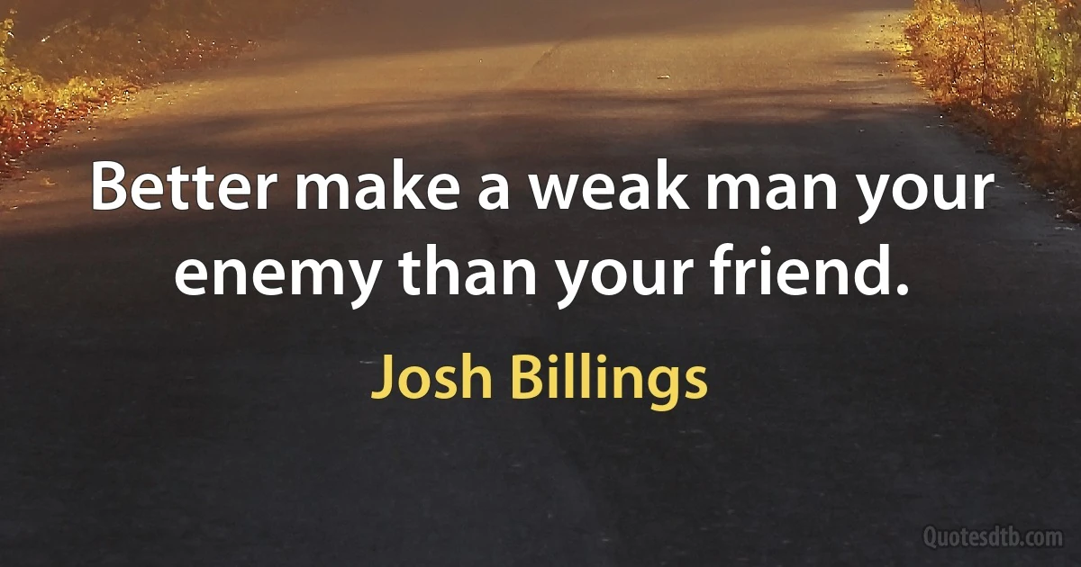 Better make a weak man your enemy than your friend. (Josh Billings)