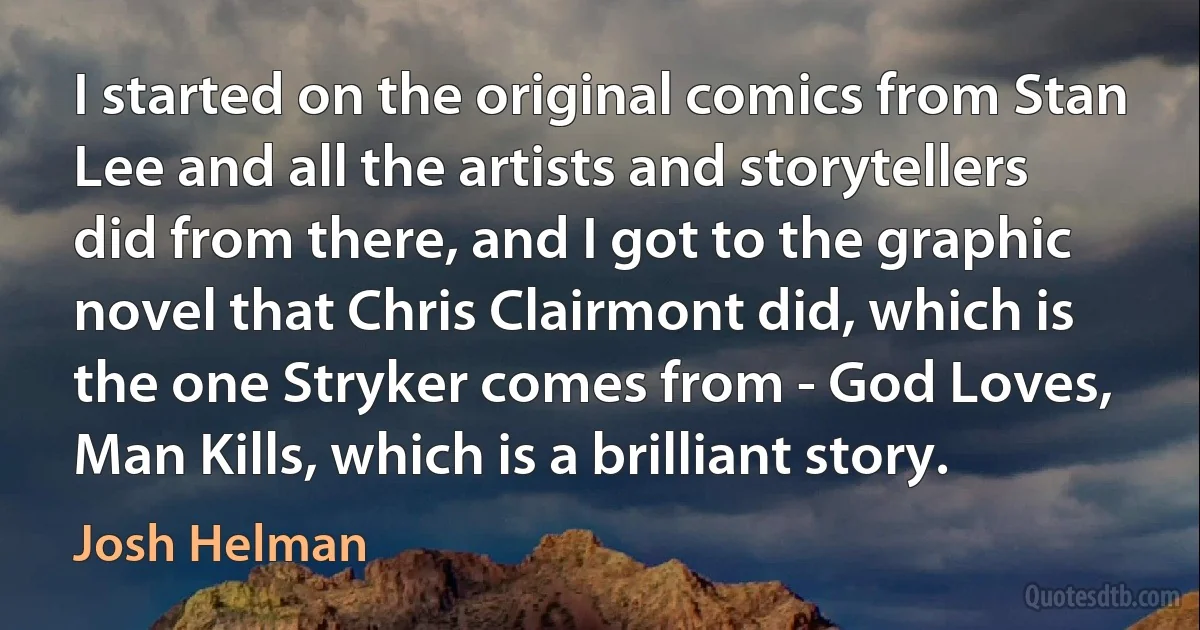 I started on the original comics from Stan Lee and all the artists and storytellers did from there, and I got to the graphic novel that Chris Clairmont did, which is the one Stryker comes from - God Loves, Man Kills, which is a brilliant story. (Josh Helman)