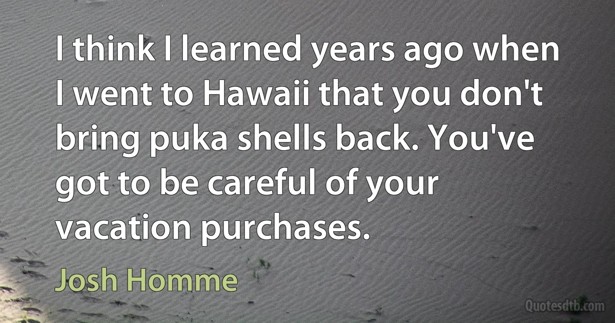 I think I learned years ago when I went to Hawaii that you don't bring puka shells back. You've got to be careful of your vacation purchases. (Josh Homme)