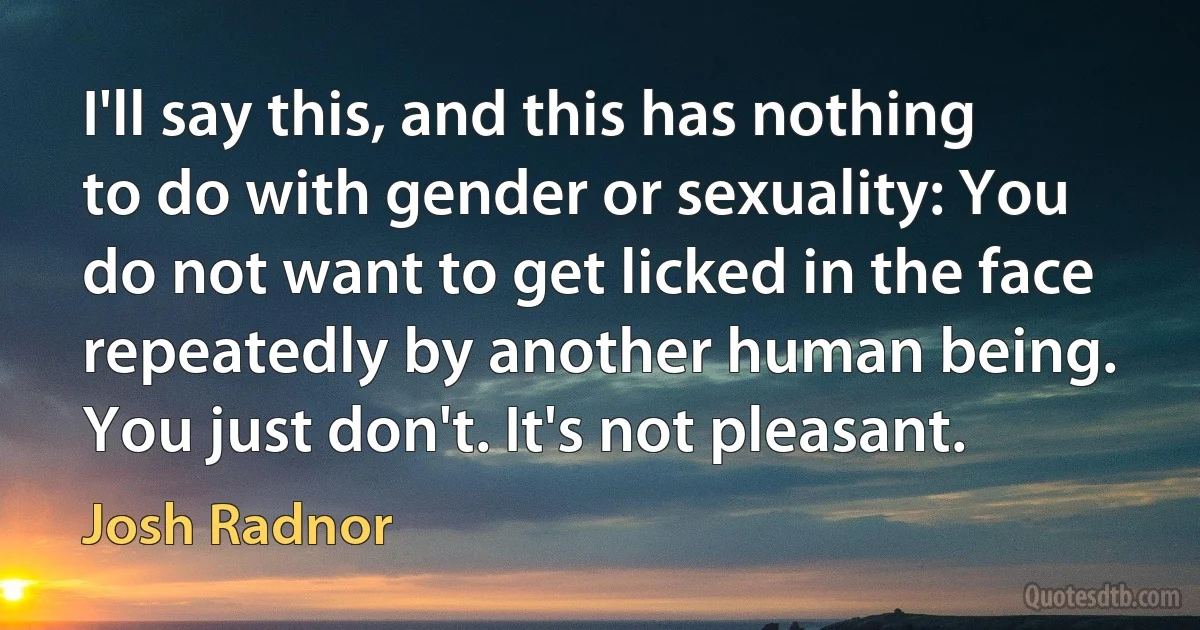 I'll say this, and this has nothing to do with gender or sexuality: You do not want to get licked in the face repeatedly by another human being. You just don't. It's not pleasant. (Josh Radnor)