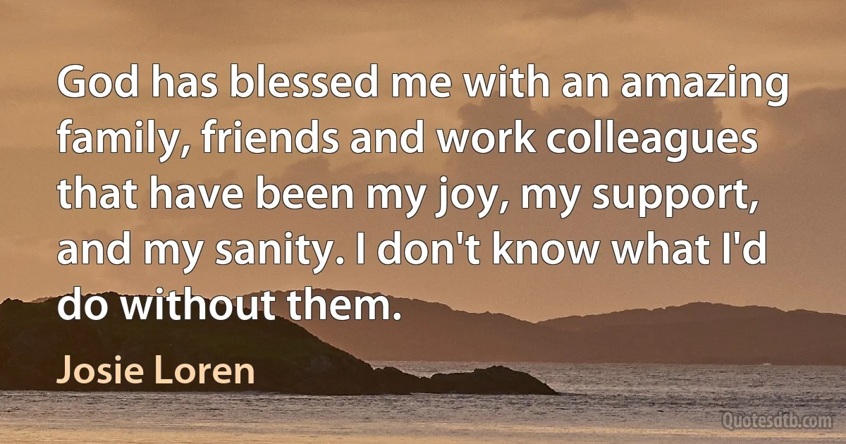 God has blessed me with an amazing family, friends and work colleagues that have been my joy, my support, and my sanity. I don't know what I'd do without them. (Josie Loren)