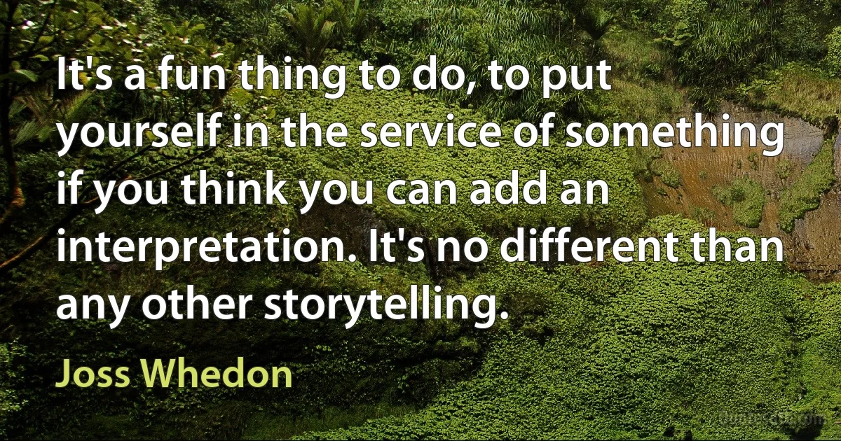 It's a fun thing to do, to put yourself in the service of something if you think you can add an interpretation. It's no different than any other storytelling. (Joss Whedon)