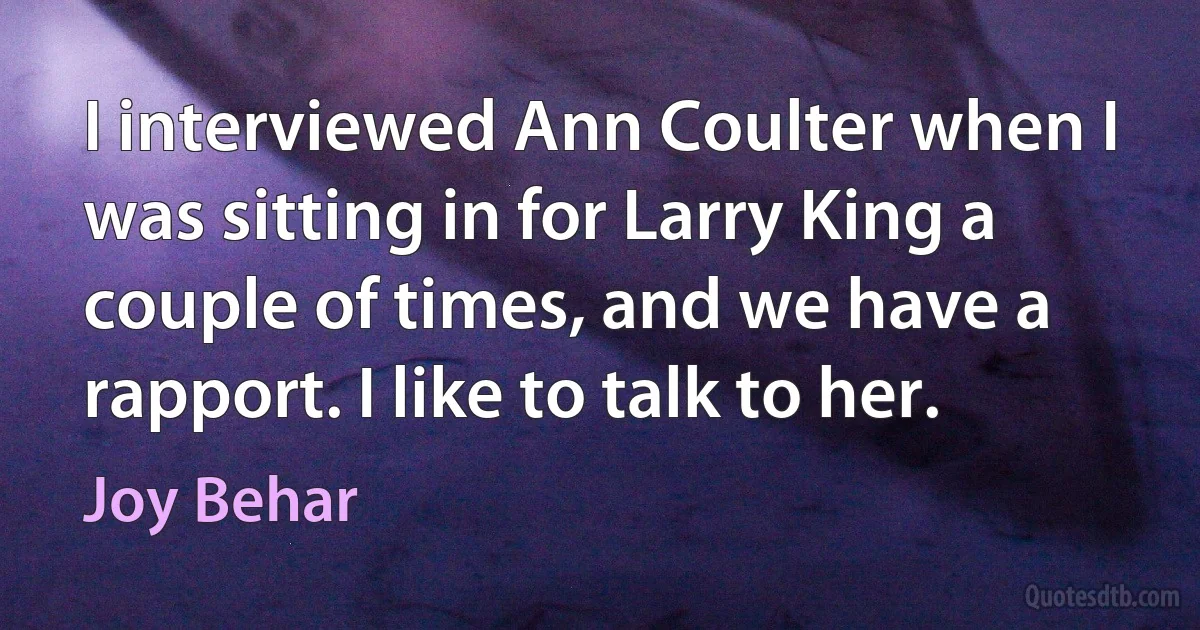 I interviewed Ann Coulter when I was sitting in for Larry King a couple of times, and we have a rapport. I like to talk to her. (Joy Behar)