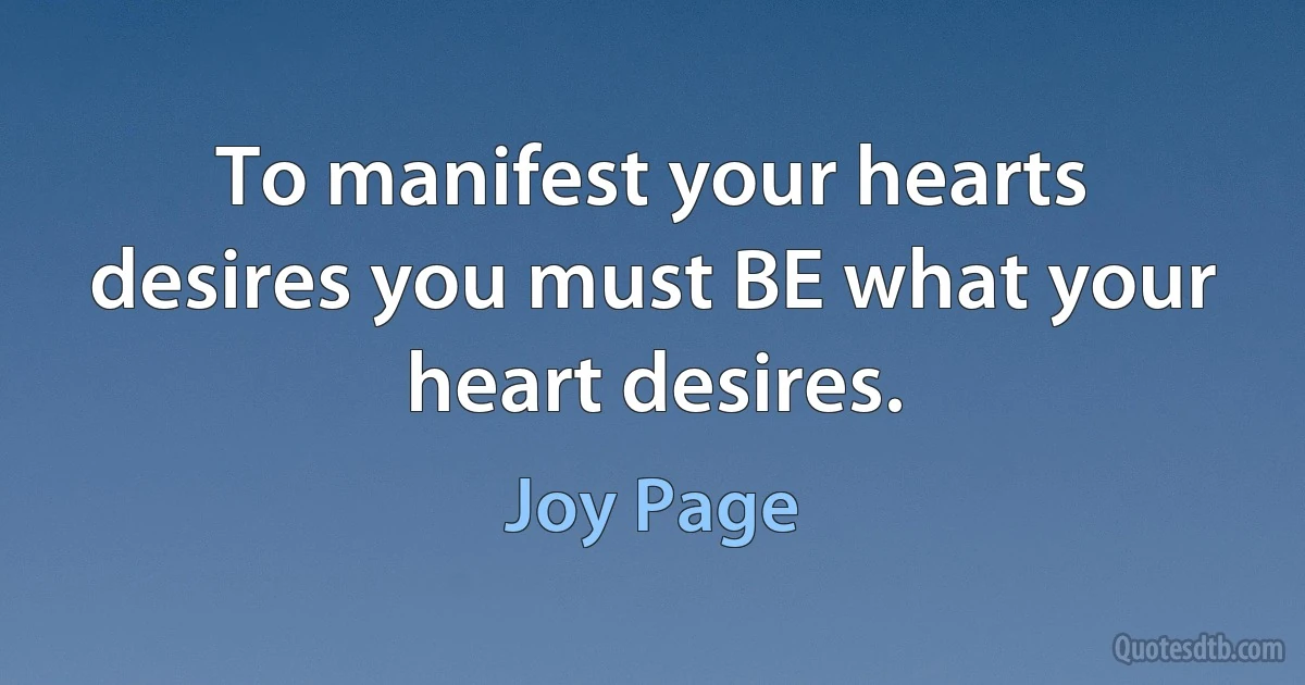 To manifest your hearts desires you must BE what your heart desires. (Joy Page)