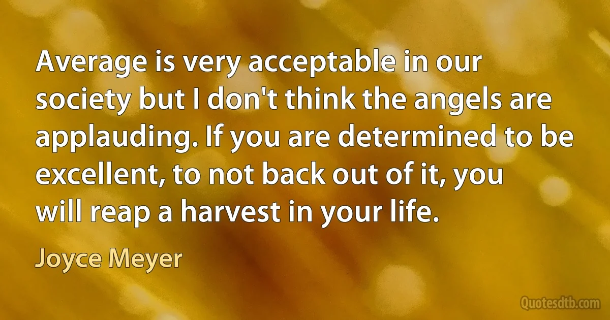 Average is very acceptable in our society but I don't think the angels are applauding. If you are determined to be excellent, to not back out of it, you will reap a harvest in your life. (Joyce Meyer)