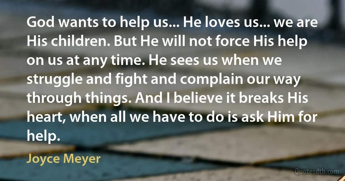 God wants to help us... He loves us... we are His children. But He will not force His help on us at any time. He sees us when we struggle and fight and complain our way through things. And I believe it breaks His heart, when all we have to do is ask Him for help. (Joyce Meyer)