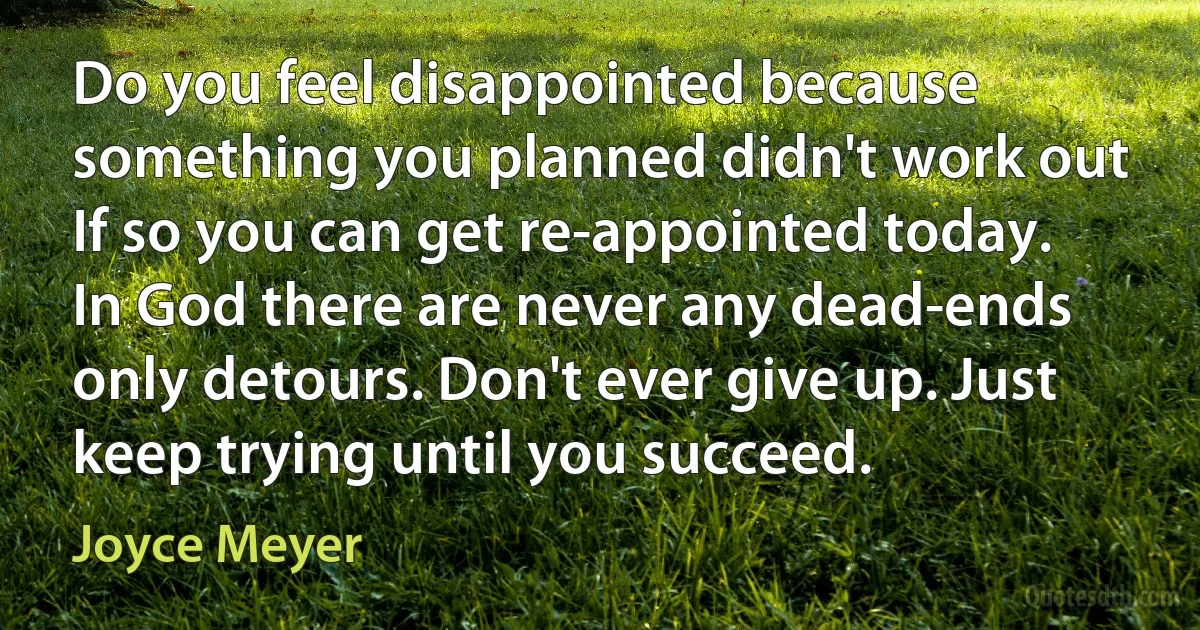 Do you feel disappointed because something you planned didn't work out If so you can get re-appointed today. In God there are never any dead-ends only detours. Don't ever give up. Just keep trying until you succeed. (Joyce Meyer)