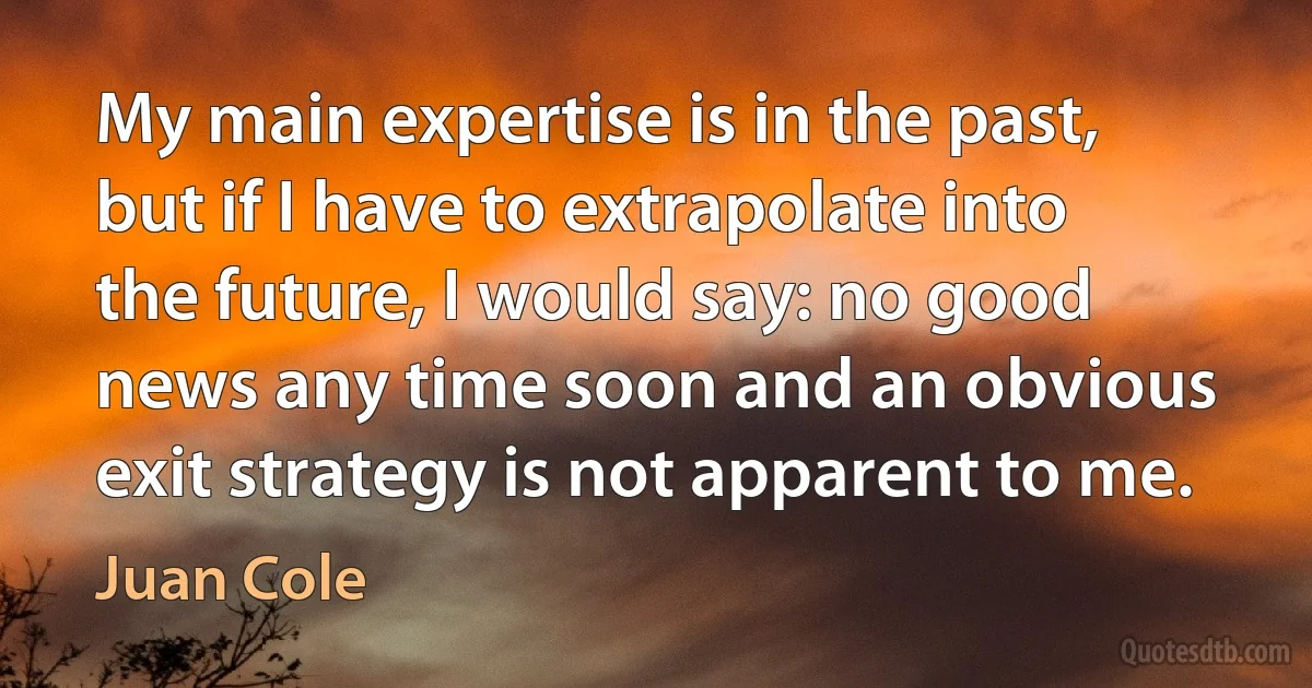 My main expertise is in the past, but if I have to extrapolate into the future, I would say: no good news any time soon and an obvious exit strategy is not apparent to me. (Juan Cole)