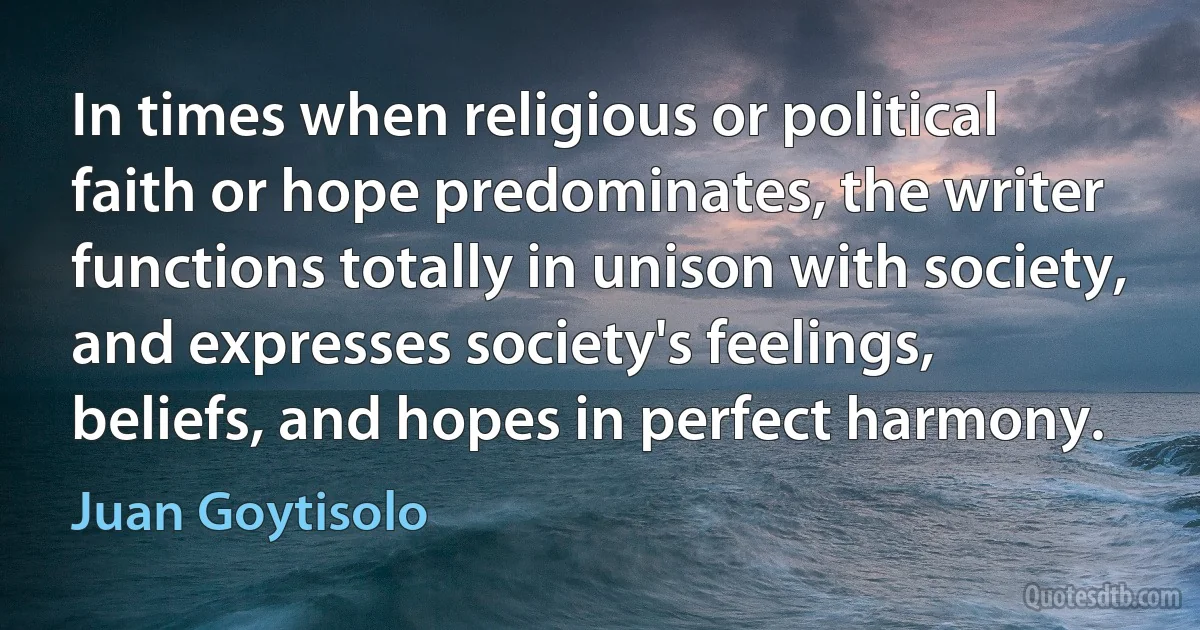 In times when religious or political faith or hope predominates, the writer functions totally in unison with society, and expresses society's feelings, beliefs, and hopes in perfect harmony. (Juan Goytisolo)