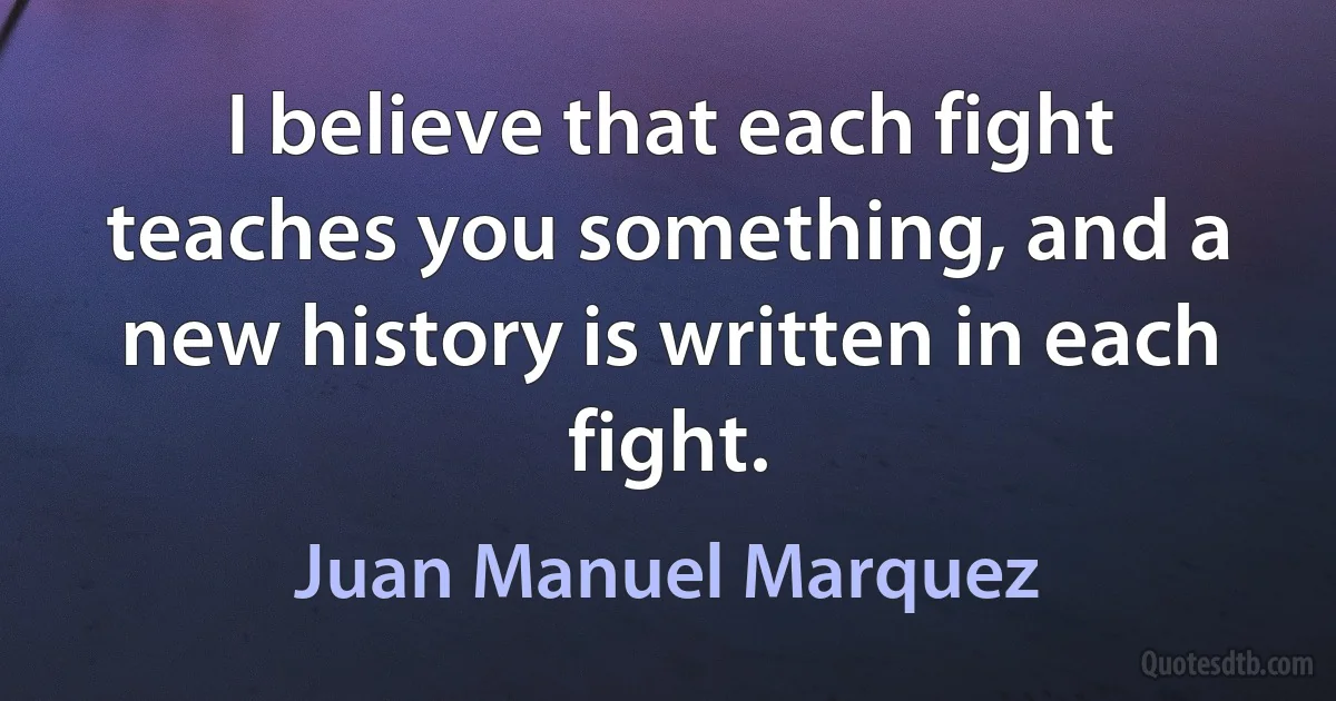 I believe that each fight teaches you something, and a new history is written in each fight. (Juan Manuel Marquez)