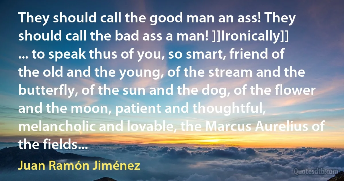 They should call the good man an ass! They should call the bad ass a man! ]]Ironically]] ... to speak thus of you, so smart, friend of the old and the young, of the stream and the butterfly, of the sun and the dog, of the flower and the moon, patient and thoughtful, melancholic and lovable, the Marcus Aurelius of the fields... (Juan Ramón Jiménez)