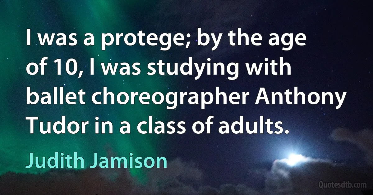 I was a protege; by the age of 10, I was studying with ballet choreographer Anthony Tudor in a class of adults. (Judith Jamison)