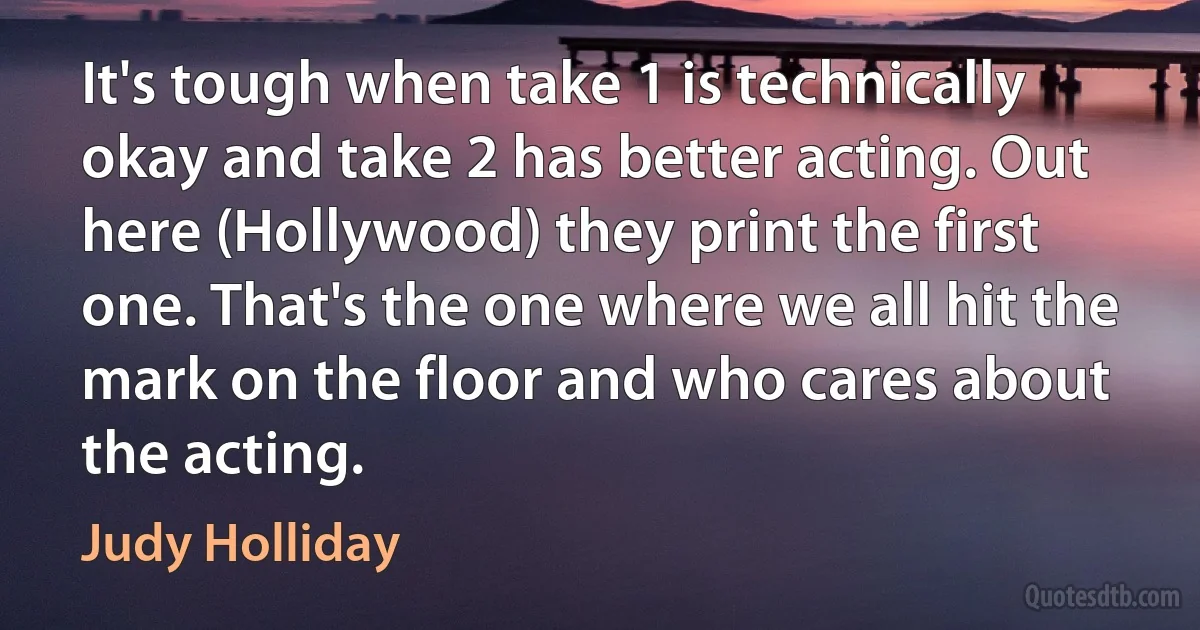 It's tough when take 1 is technically okay and take 2 has better acting. Out here (Hollywood) they print the first one. That's the one where we all hit the mark on the floor and who cares about the acting. (Judy Holliday)