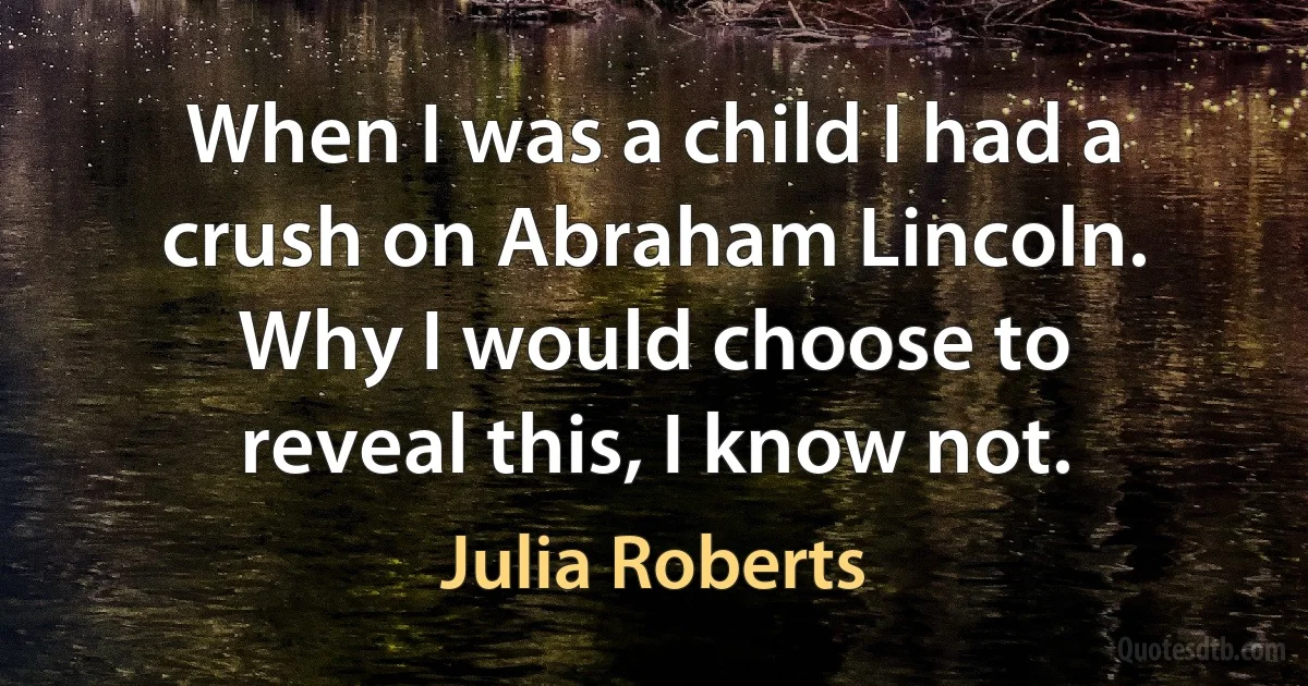 When I was a child I had a crush on Abraham Lincoln. Why I would choose to reveal this, I know not. (Julia Roberts)