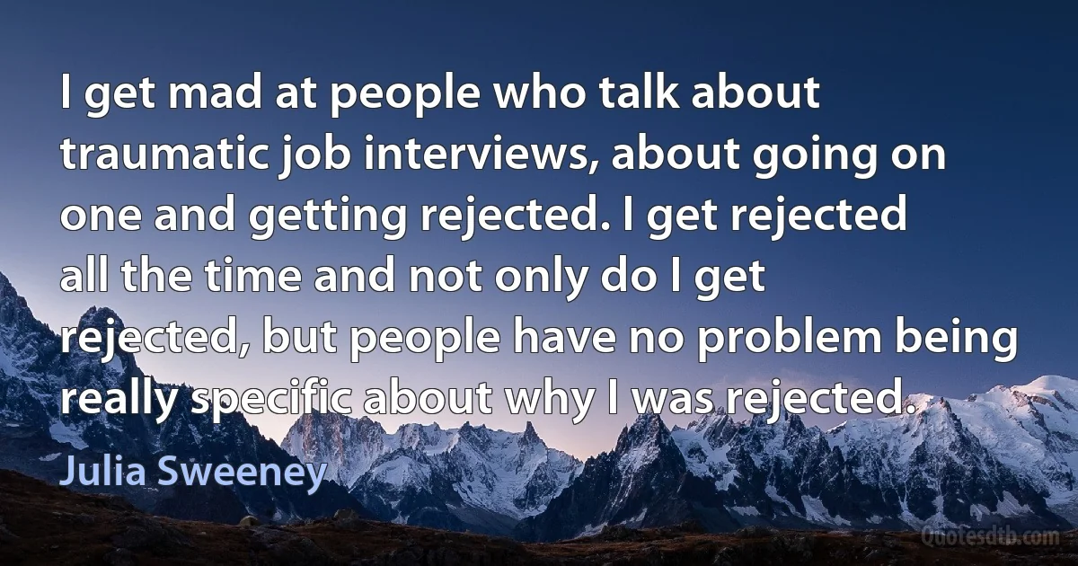 I get mad at people who talk about traumatic job interviews, about going on one and getting rejected. I get rejected all the time and not only do I get rejected, but people have no problem being really specific about why I was rejected. (Julia Sweeney)