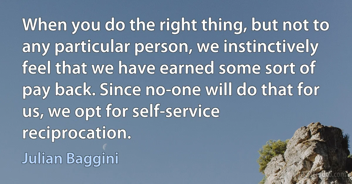 When you do the right thing, but not to any particular person, we instinctively feel that we have earned some sort of pay back. Since no-one will do that for us, we opt for self-service reciprocation. (Julian Baggini)