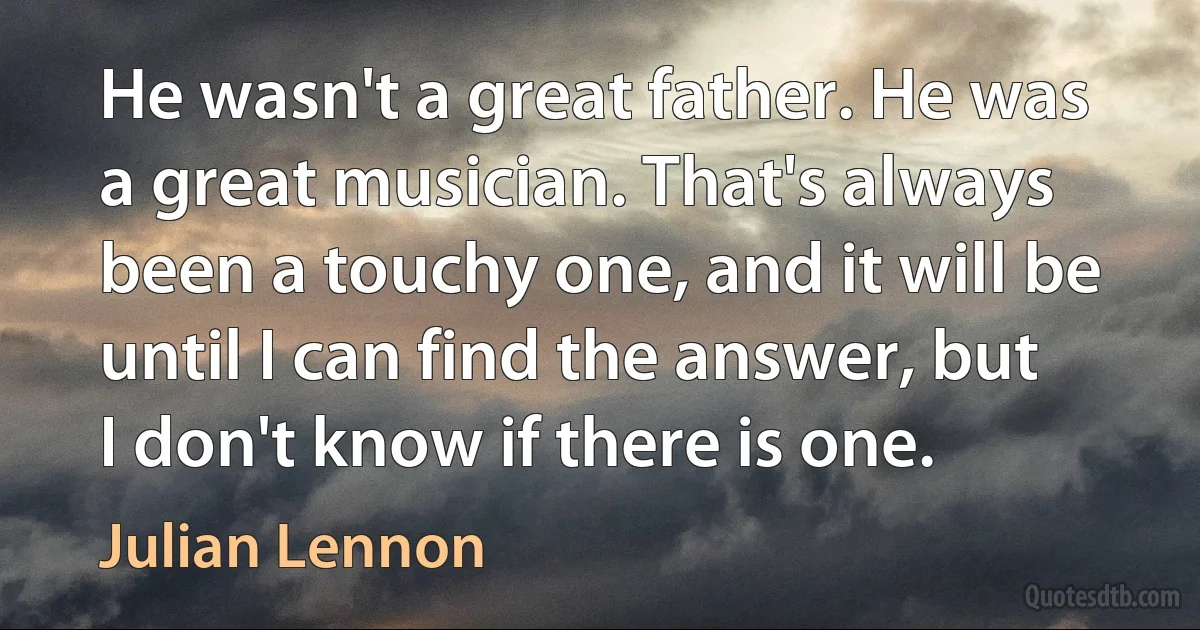 He wasn't a great father. He was a great musician. That's always been a touchy one, and it will be until I can find the answer, but I don't know if there is one. (Julian Lennon)