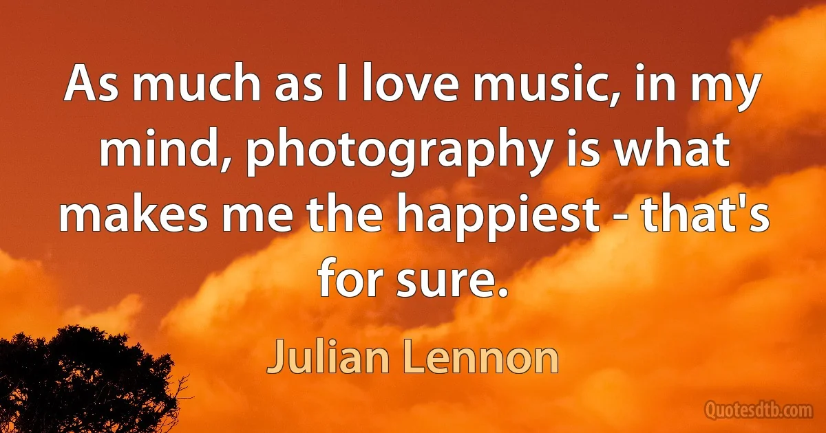 As much as I love music, in my mind, photography is what makes me the happiest - that's for sure. (Julian Lennon)