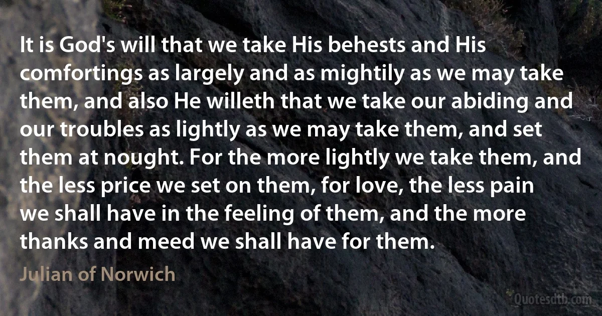 It is God's will that we take His behests and His comfortings as largely and as mightily as we may take them, and also He willeth that we take our abiding and our troubles as lightly as we may take them, and set them at nought. For the more lightly we take them, and the less price we set on them, for love, the less pain we shall have in the feeling of them, and the more thanks and meed we shall have for them. (Julian of Norwich)